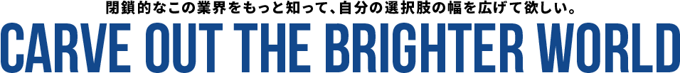 閉鎖的なこの業界をもっと知って、自分の選択肢の幅を広げて欲しい。 CARVE OUT THE BRIGHTER WORLD